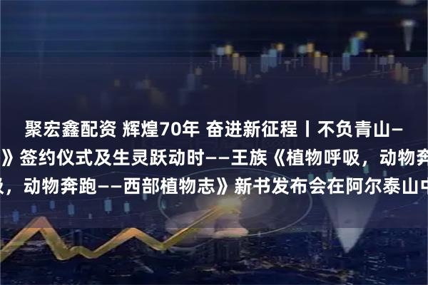 聚宏鑫配资 辉煌70年 奋进新征程丨不负青山——《阿勒泰地区植物图鉴》签约仪式及生灵跃动时——王族《植物呼吸，动物奔跑——西部植物志》新书发布会在阿尔泰山中草药博物馆举行