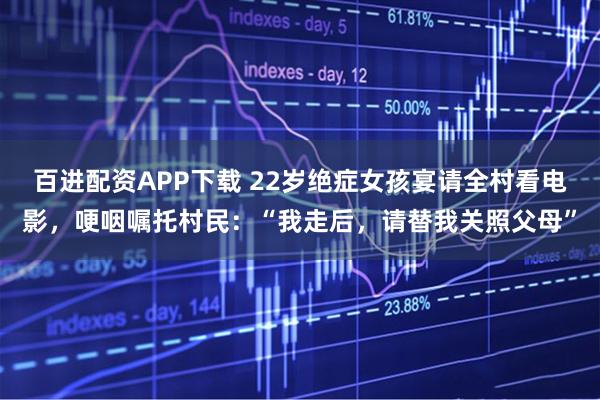 百进配资APP下载 22岁绝症女孩宴请全村看电影，哽咽嘱托村民：“我走后，请替我关照父母”