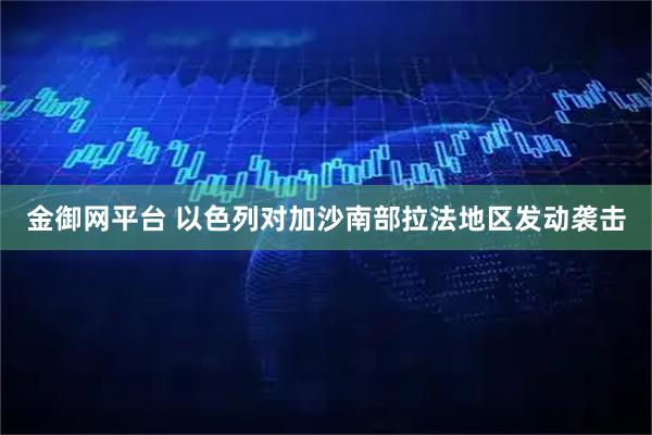 金御网平台 以色列对加沙南部拉法地区发动袭击