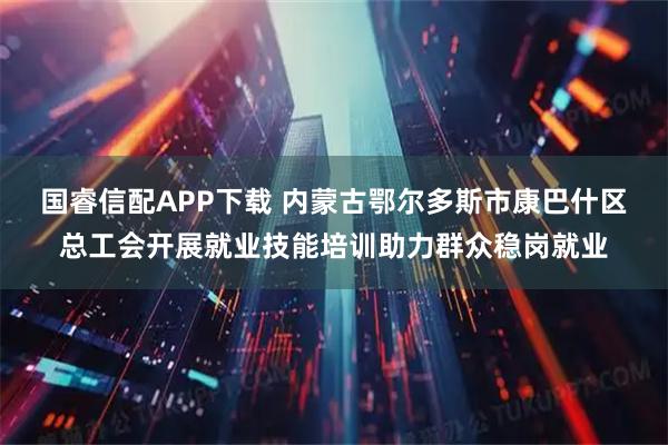 国睿信配APP下载 内蒙古鄂尔多斯市康巴什区总工会开展就业技能培训助力群众稳岗就业
