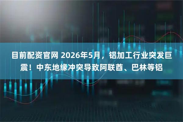 目前配资官网 2026年5月，铝加工行业突发巨震！中东地缘冲突导致阿联酋、巴林等铝